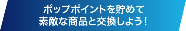 ポップポイントを貯めて素敵な商品と交換しよう！