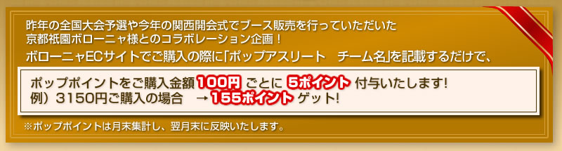 昨年の全国大会予選や今年の関西開会式でブース販売を行っていただいた 京都祇園ボローニャ様とのコラボレーション企画！ボローニャECサイトでご購入の際に「ポップアスリート　チーム名」を記載するだけで、ポップポイントをご購入金額100円ごとに5ポイント付与いたします！ 例）3150円ご購入の場合　→155ポイント　             ゲット！※ポップポイントは月末集計し、翌月末に反映いたします。