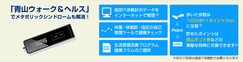 「青山ウォーク＆ヘルス」でメタボリックシンドロームも解消！・指定IT歩数計のデータをインターネットで管理・歩いた歩数はは1000歩=1ポイント(hls)に交換・ポイントをためれば青山ギフト券などの素敵な特典に交換できます・体重、体脂肪、血圧の自己管理ツールで健康チェック・生活習慣改善プログラム　健康コラムのご提供