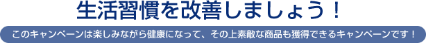 生活習慣を改善しましょう！このキャンペーンは楽しみながら健康になって、その上素敵な商品も獲得できるキャンペーンです！