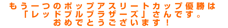 もう一つのポップアスリートカップ優勝は「レッドブルブラザーズ」さんです。 　おめでとうございます！ 