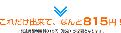 これだけ出来て、なんと815円！※別途月額利用料315円（税込）が必要となります。