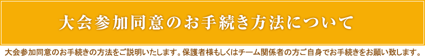大会参加同意のお手続き方法について
大会参加同意のお手続きの方法をご説明いたします。保護者様もしくはチーム関係者の方ご自身でお手続きをお願い致します。