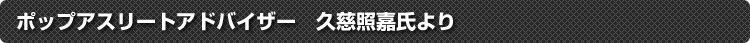 ポップアスリートアドバイザー　久慈照嘉氏より