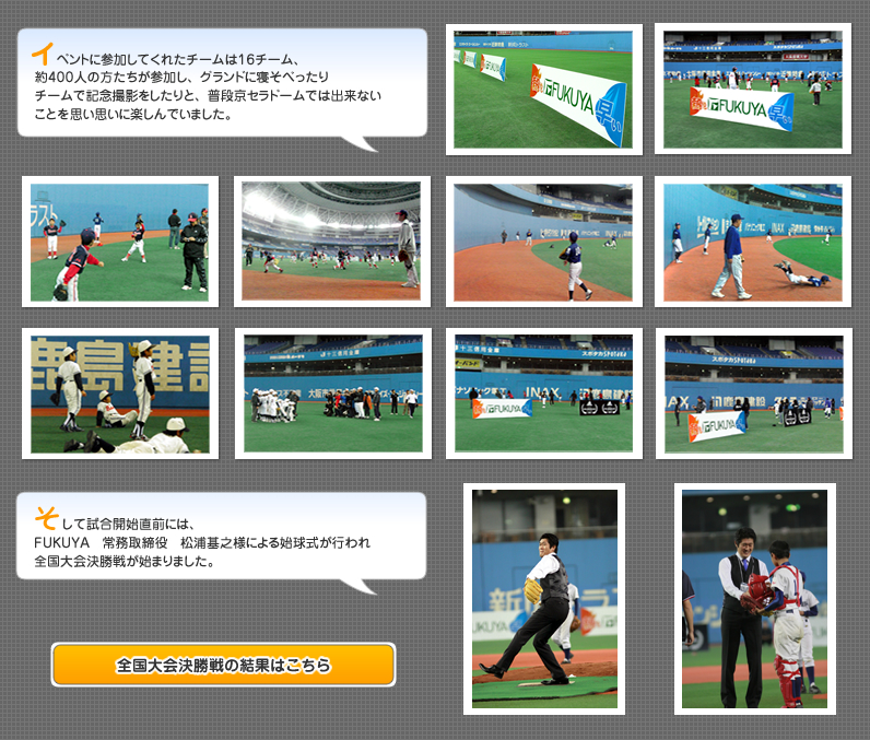 イベントに参加してくれたチームは16チーム、約400人の方たちが参加し、グランドに寝そべったりチームで記念撮影をしたりと、普段京セラドームでは出来ないことを思い思いに楽しんでいました。そして試合開始直前には、FUKUYA　常務取締役　松浦基之様による始球式が行われ全国大会決勝戦が始まりました。