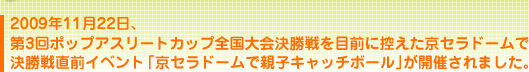 2009年11月22日、第3回ポップアスリートカップ全国大会決勝戦を目前に控えた京セラドームで決勝戦直前イベント「京セラドームで親子キャッチボール」が開催されました。