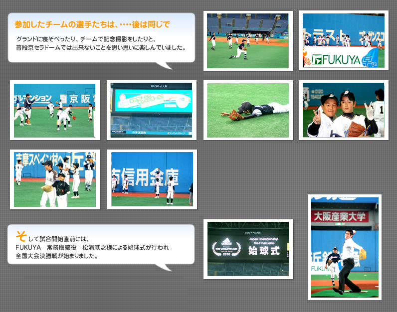 参加したチームの選手たちは、・・・・後は同じで、グランドに寝そべったりチームで記念撮影をしたりと、普段京セラドームでは出来ないことを思い思いに楽しんでいました。そして試合開始直前には、FUKUYA　常務取締役　松浦基之様による始球式が行われ全国大会決勝戦が始まりました。
