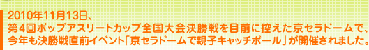 2010年11月13日、 第4回ポップアスリートカップ全国大会決勝戦を 目前に控えた京セラドームで、今年も決勝戦直前イベント 「京セラドームで親子キャッチボール」が開催されました。 