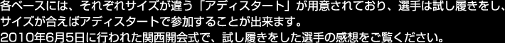 各ベースには、それぞれサイズが違う「アディスタート」が用意されており、選手は試し履きをし、 サイズが合えばアディスタートで参加することが出来ます。 2010年6月5日に行われた関西開会式で、試し履きをした選手の感想をご覧ください。