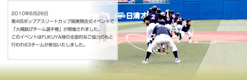 2010年6月26日　第4回ポップアスリートカップ関東開会式イベントで「大縄跳びチーム選手権」が開催されました。このイベントはFUKUYA様の全面的なご協力のもと行われ63チームが参加いたしました。