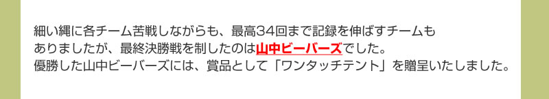 細い縄に各チーム苦戦しながらも、最高34回まで記録を伸ばすチームもありましたが、最終決勝戦を制したのは山中ビーバーズでした。優勝した山中ビーバーズには、賞品として「ワンタッチテント」を贈呈いたしました。