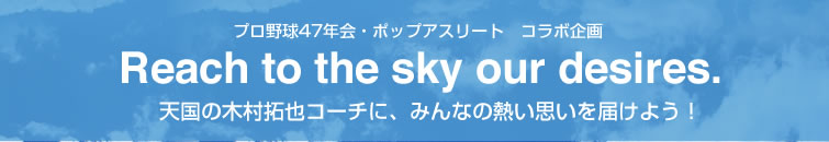 プロ野球47年会・ポップアスリート　コラボ企画 Reach to the sky our desires. 天国の木村拓也コーチに、みんなの熱い思いを届けよう！