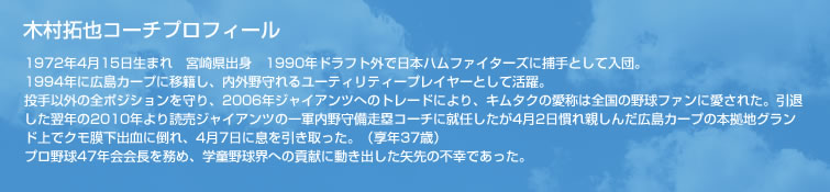 木村拓也コーチプロフィール 1972年4月15日生まれ　宮崎県出身　1990年ドラフト外で日本ハムファイターズに捕手として入団。1994年に広島カープに移籍し、内外野守れるユーティリティープレイヤーとして活躍。投手以外の全ポジションを守り、2006年ジャイアンツへのトレードにより、キムタクの愛称は全国の野球ファンに愛された。引退した翌年の2010年より読売ジャイアンツの一軍内野守備走塁コーチに就任したが4月2日慣れ親しんだ広島カープの本拠地グランド上でクモ膜下出血に倒れ、4月7日に息を引き取った。（享年37歳）プロ野球47年会会長を務め、学童野球界への貢献に動き出した矢先の不幸であった。