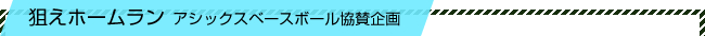 狙えホームラン アシックスベースボール協賛企画