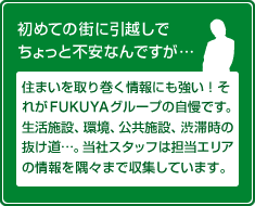 初めての街に引越しでちょっと不安なんですが…住まいを取り巻く情報にも強い！それがFUKUYAグループの自慢です。生活施設、 環境、公共施設、渋滞時の抜け道…。当社スタッフは担当エリアの情報を隅々まで収集しています。