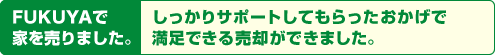 FUKUYAで家を売りました。しっかりサポートしてもらったおかげで満足できる売却ができました。