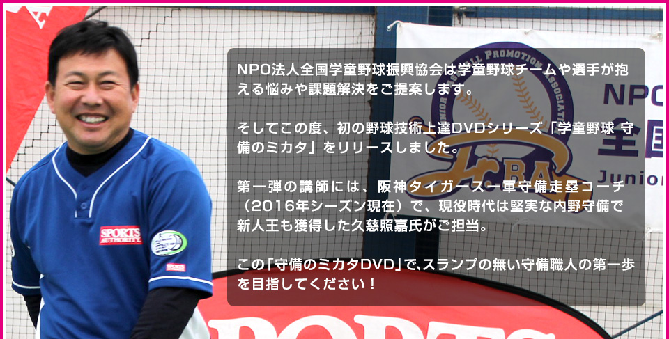 NPO法人全国学童野球振興協会は学童野球チームや選手が抱える悩みや課題解決をご提案します。そしてこの度、初の野球技術上達DVDシリーズ「学童野球 守備のミカタ」をリリースしました。第一弾の講師には、阪神タイガース一軍守備走塁コーチ（2016年シーズン現在）で、現役時代は堅実な内野守備で新人王も獲得した久慈照嘉氏がご担当。この「守備のミカタDVD」で、スランプの無い守備職人の第一歩を目指してください！