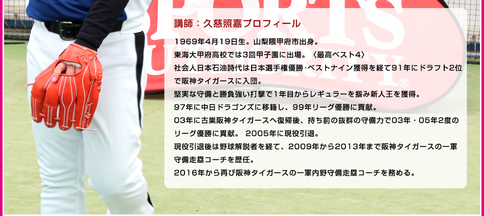 講師：久慈照嘉プロフィール1969年4月19日生。山梨隈甲府市出身。東海大甲府高校では3回甲子園に出場。〈最高ベスト4〉社会人日本石油詩代は日本選手権優勝・ベストナイン獲得を経て91年にドラフト2位で阪神タイガースに入団。堅実な守備と勝負強い打撃で1年目からレギュラーを掴み新人王を獲得。97年に中日ドラゴンズに移籍し、99年リーグ優勝に貢献。03年に古巣阪神タイガースヘ復帰後、持ち前の抜群の守備力で03年・05年2度のリーグ優勝に貫献。2005年に現役引退。現役引退後は野球解説者を経て、2009年から2013年まで阪神タイガースの一軍守備走塁コーチを歴任。2016年から再び阪神タイガースの一軍内野守備走塁コーチを務める。