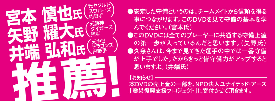 宮本慎也氏（元ヤクルトスワローズ内野手）矢野耀大氏（元阪神タイガース捕手）井端弘和氏（元中日ドラゴンズ内野手）推薦！安定した守備というのは、チームメイトから信頼を得る事につながります。このＤＶＤを見て守備の基本を学んでください。（宮本氏）このＤＶＤには全てのプレーヤーに共通する守備上達の第一歩が入っているんだと思います。（矢野氏）久慈さんは、今まで見てきた選手の中では一番守備が上手でした。だからきっと皆守備力がアップすると思いますよ。（井端氏）