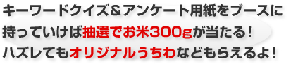 キーワードクイズ&アンケート用紙をブースに持っていけば抽選でお米300gが当たる!ハズレてもオリジナルうちわなどもらえるよ!